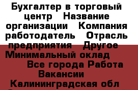 Бухгалтер в торговый центр › Название организации ­ Компания-работодатель › Отрасль предприятия ­ Другое › Минимальный оклад ­ 18 000 - Все города Работа » Вакансии   . Калининградская обл.,Светловский городской округ 